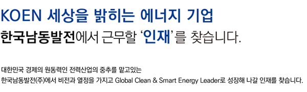 KOEN 세상을 밝히는 에너지 기업 한국남동발전에서 근무할 인재를 찾습니다. 대한민국 경제의 원동력인 전력산업의 중추를 맡고 있는 한국남동발전(주)에서 비전과 열정을 가지고 Globla Clean & Smart Energy Leader로 성장해 나갈 인재를 찾습니다.
