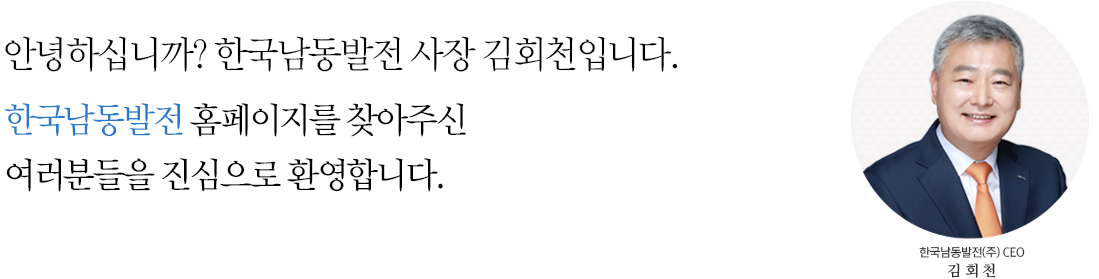 안녕하십니까? 한국남동발전 사장 김회천입니다. KOEN 홈페이지를 찾아주신 여러분들을 진심으로 환영합니다.